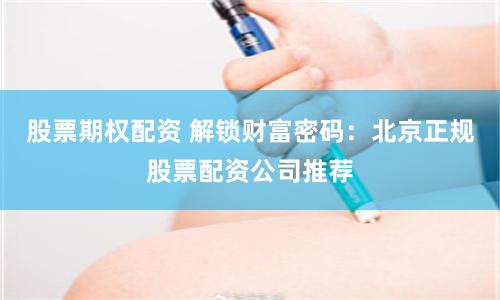 股票期权配资 解锁财富密码：北京正规股票配资公司推荐