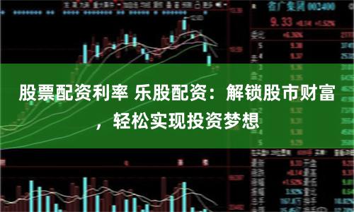 股票配资利率 乐股配资：解锁股市财富，轻松实现投资梦想