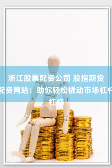 浙江股票配资公司 股指期货配资网站：助你轻松撬动市场杠杆