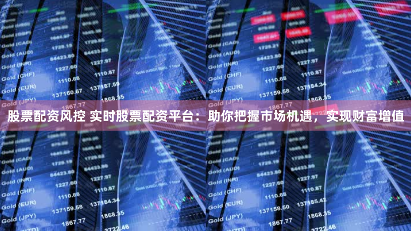 股票配资风控 实时股票配资平台：助你把握市场机遇，实现财富增值