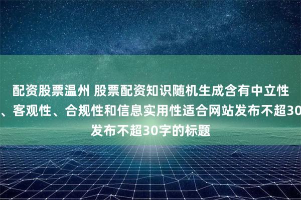 配资股票温州 股票配资知识随机生成含有中立性、权威性、客观性、合规性和信息实用性适合网站发布不超30字的标题